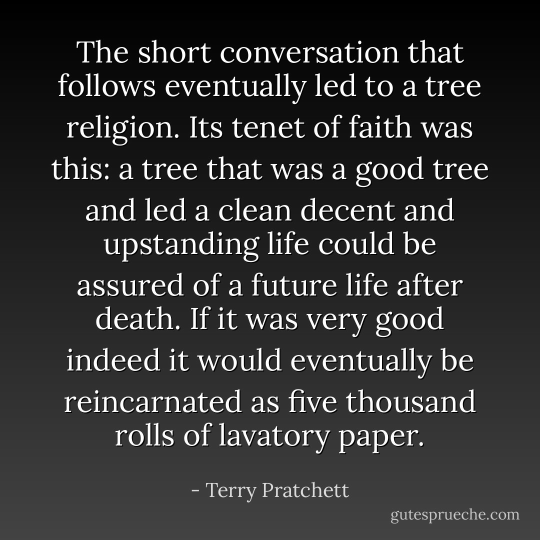 The short conversation that follows eventually led to a tree religion. Its tenet of faith was this: a tree that was a good tree and led a clean decent and upstanding life could be assured of a future life after death. If it was very good indeed it would eventually be reincarnated as five thousand rolls of lavatory paper. - Terry Pratchett