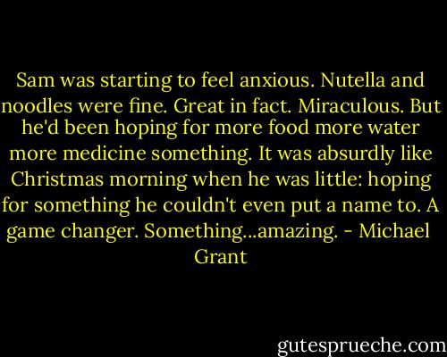 Sam was starting to feel anxious. Nutella and noodles were fine. Great in fact. Miraculous. But he'd been hoping for more food more water more medicine something. It was absurdly like Christmas morning when he was little: hoping for something he couldn't even put a name to. A game changer. Something...amazing. - Michael  Grant
