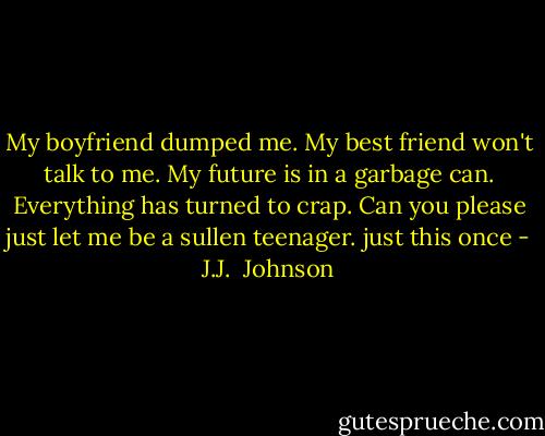 My boyfriend dumped me. My best friend won't talk to me. My future is in a garbage can. Everything has turned to crap. Can you please just let me be a sullen teenager. just this once - J.J.  Johnson