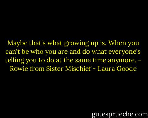 Maybe that's what growing up is. When you can't be who you are and do what everyone's telling you to do at the same time anymore. - Rowie from Sister Mischief - Laura Goode