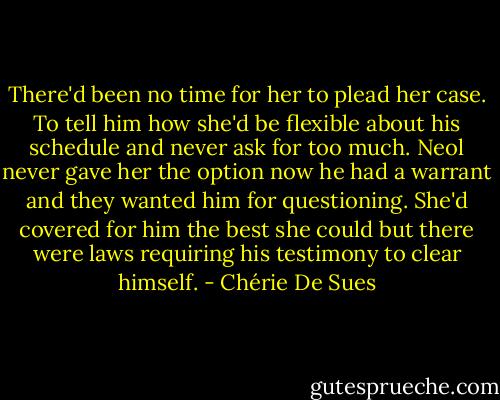 There'd been no time for her to plead her case. To tell him how she'd be flexible about his schedule and never ask for too much. Neol never gave her the option now he had a warrant and they wanted him for questioning. She'd covered for him the best she could but there were laws requiring his testimony to clear himself. - Chérie De Sues
