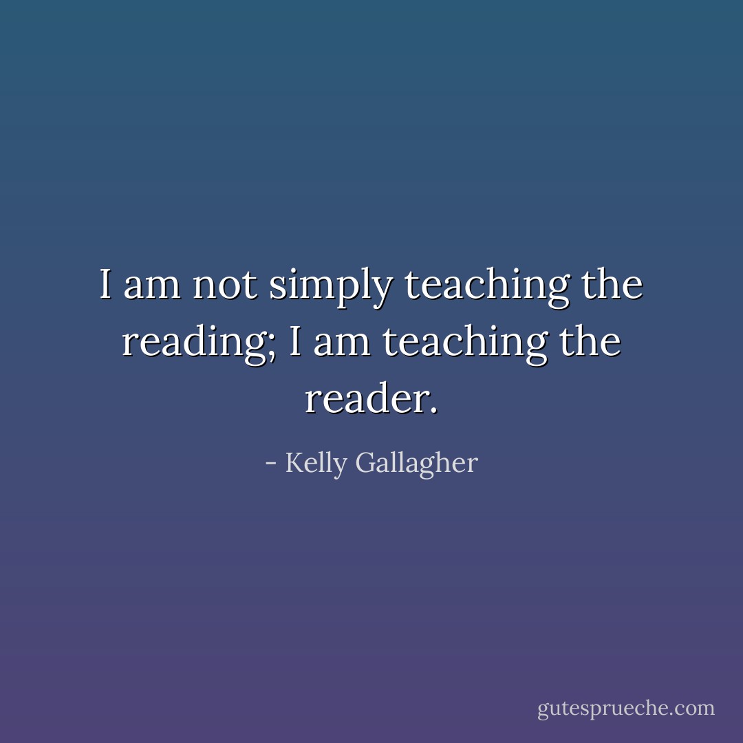 I am not simply teaching the reading; I am teaching the reader. - Kelly Gallagher