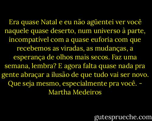 Era quase Natal e eu não agüentei ver você naquele quase deserto, num universo à parte, incompatível com a quase euforia com que recebemos as viradas, as mudanças, a esperança de olhos mais secos. Faz uma semana, lembra? E agora falta quase nada pra gente abraçar a ilusão de que tudo vai ser novo. Que seja mesmo, especialmente pra você. - Martha Medeiros