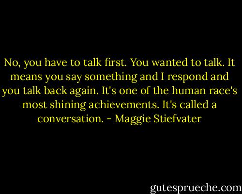 No, you have to talk first. You wanted to talk. It means you say something and I respond and you talk back again. It's one of the human race's most shining achievements. It's called a conversation. - Maggie Stiefvater