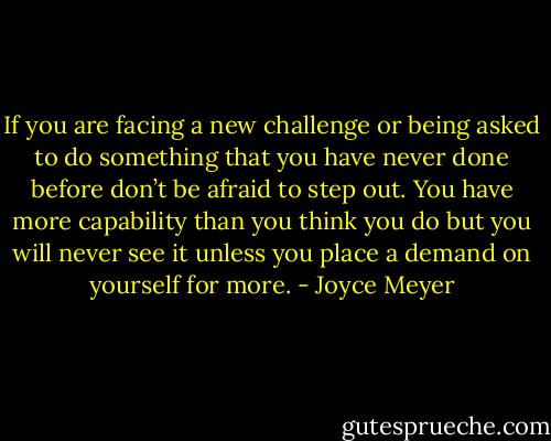 If you are facing a new challenge or being asked to do something that you have never done before don’t be afraid to step out. You have more capability than you think you do but you will never see it unless you place a demand on yourself for more. - Joyce Meyer