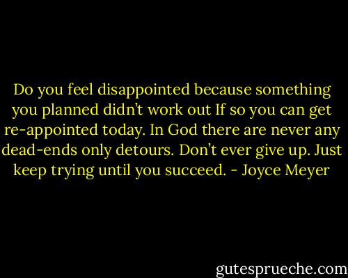 Do you feel disappointed because something you planned didn’t work out If so you can get re-appointed today. In God there are never any dead-ends only detours. Don’t ever give up. Just keep trying until you succeed. - Joyce Meyer