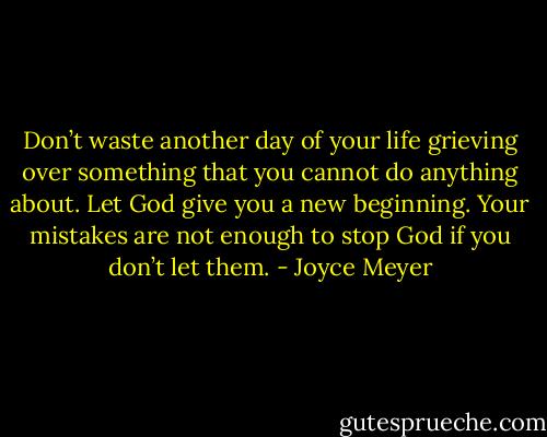 Don’t waste another day of your life grieving over something that you cannot do anything about. Let God give you a new beginning. Your mistakes are not enough to stop God if you don’t let them. - Joyce Meyer