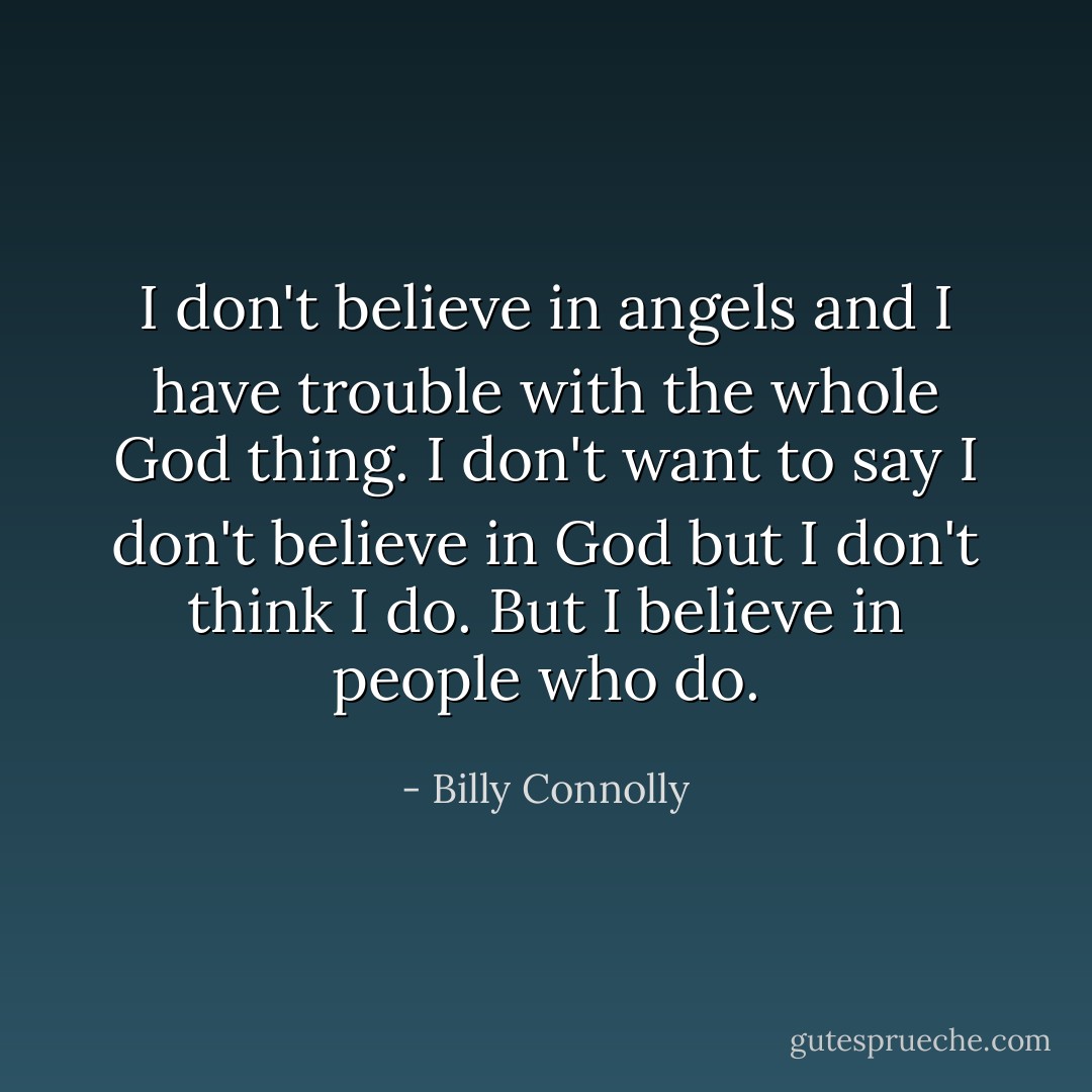 I don't believe in angels and I have trouble with the whole God thing. I don't want to say I don't believe in God but I don't think I do. But I believe in people who do. - Billy Connolly