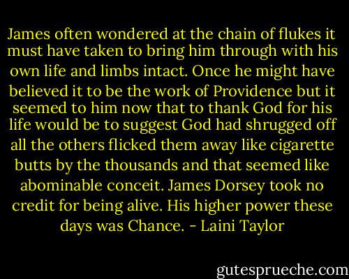 James often wondered at the chain of flukes it must have taken to bring him through with his own life and limbs intact. Once he might have believed it to be the work of Providence but it seemed to him now that to thank God for his life would be to suggest God had shrugged off all the others flicked them away like cigarette butts by the thousands and that seemed like abominable conceit. James Dorsey took no credit for being alive. His higher power these days was Chance. - Laini Taylor