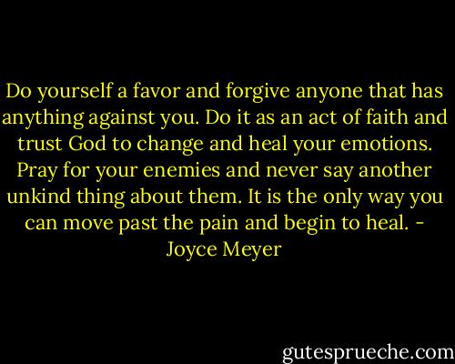 Do yourself a favor and forgive anyone that has anything against you. Do it as an act of faith and trust God to change and heal your emotions. Pray for your enemies and never say another unkind thing about them. It is the only way you can move past the pain and begin to heal. - Joyce Meyer