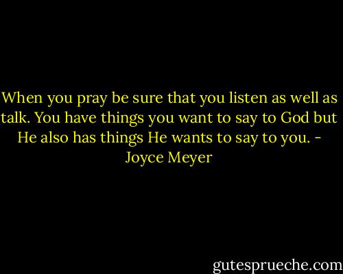 When you pray be sure that you listen as well as talk. You have things you want to say to God but He also has things He wants to say to you. - Joyce Meyer