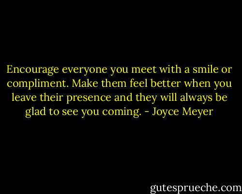 Encourage everyone you meet with a smile or compliment. Make them feel better when you leave their presence and they will always be glad to see you coming. - Joyce Meyer