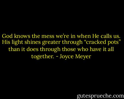 God knows the mess we’re in when He calls us. His light shines greater through “cracked pots” than it does through those who have it all together. - Joyce Meyer