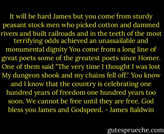 It will be hard James but you come from sturdy peasant stock men who picked cotton and dammed rivers and built railroads and in the teeth of the most terrifying odds achieved an unassailable and monumental dignity You come from a long line of great poets some of the greatest poets since Homer. One of them said "The very time I thought I was lost My dungeon shook and my chains fell off." You know and I know that the country is celebrating one hundred years of freedom one hundred years too soon. We cannot be free until they are free. God bless you James and Godspeed. - James Baldwin