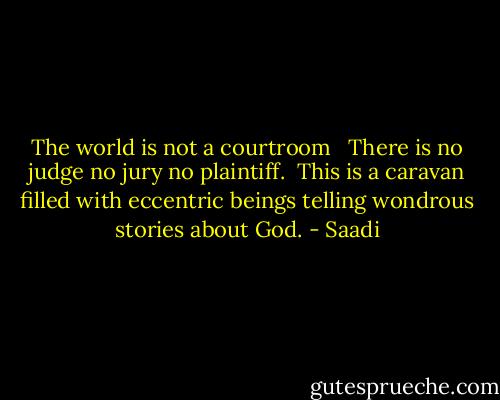 The world is not a courtroom <br /> There is no judge no jury no plaintiff.<br /> This is a caravan filled with eccentric beings telling wondrous stories about God. - Saadi