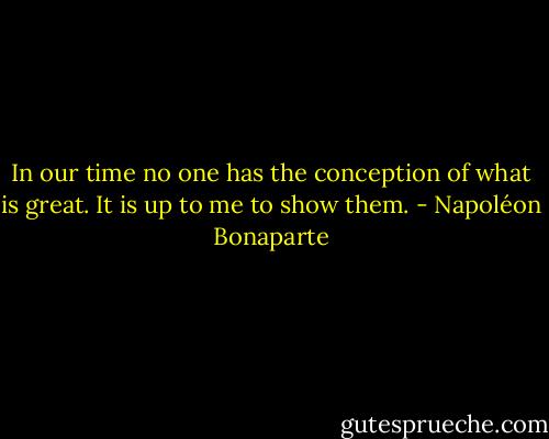 In our time no one has the conception of what is great. It is up to me to show them. - Napoléon Bonaparte