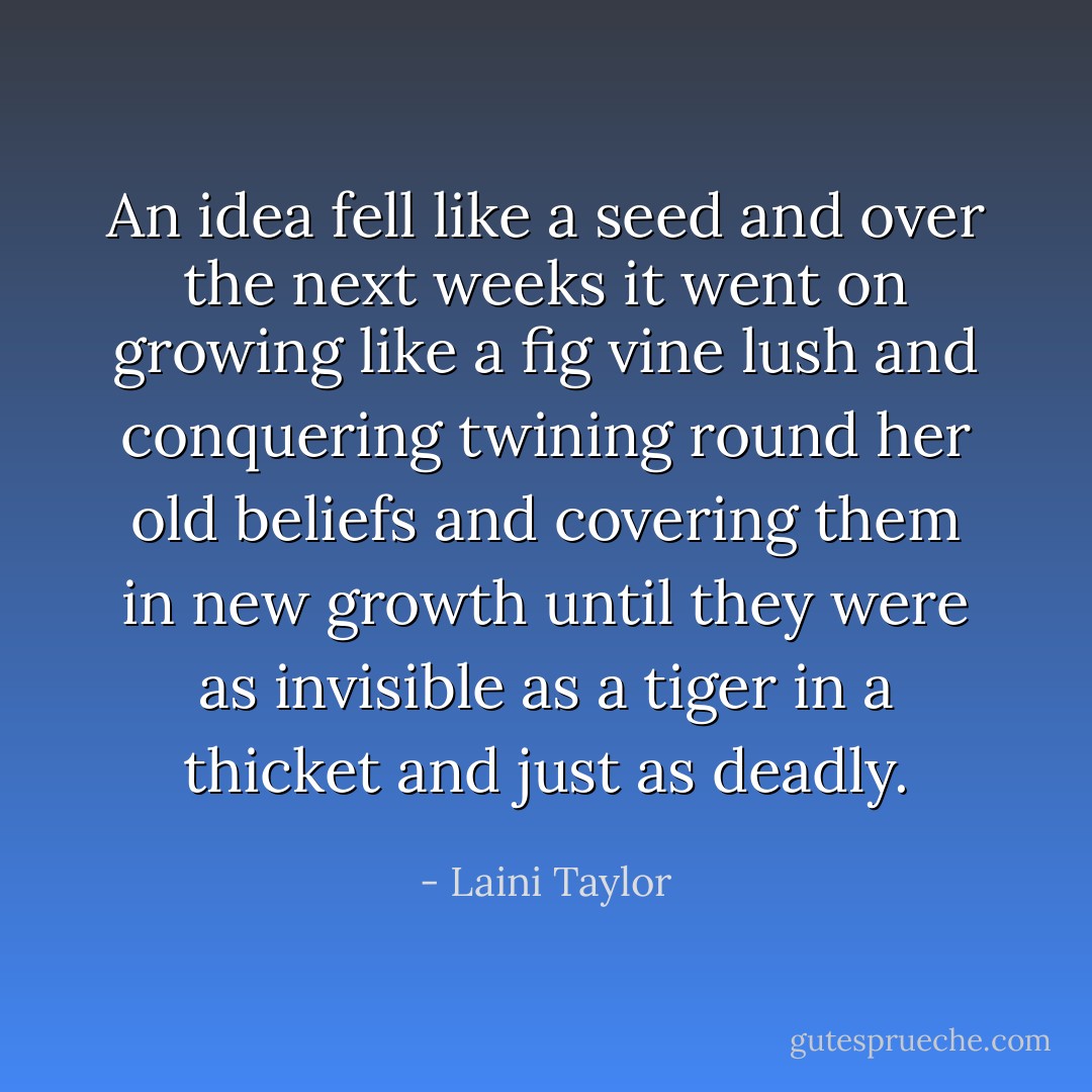 An idea fell like a seed and over the next weeks it went on growing like a fig vine lush and conquering twining round her old beliefs and covering them in new growth until they were as invisible as a tiger in a thicket and just as deadly. - Laini Taylor