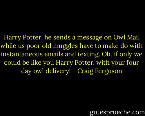 Harry Potter, he sends a message on Owl Mail while us poor old muggles have to make do with instantaneous emails and texting. Oh, if only we could be like you Harry Potter, with your four day owl delivery! - Craig Ferguson
