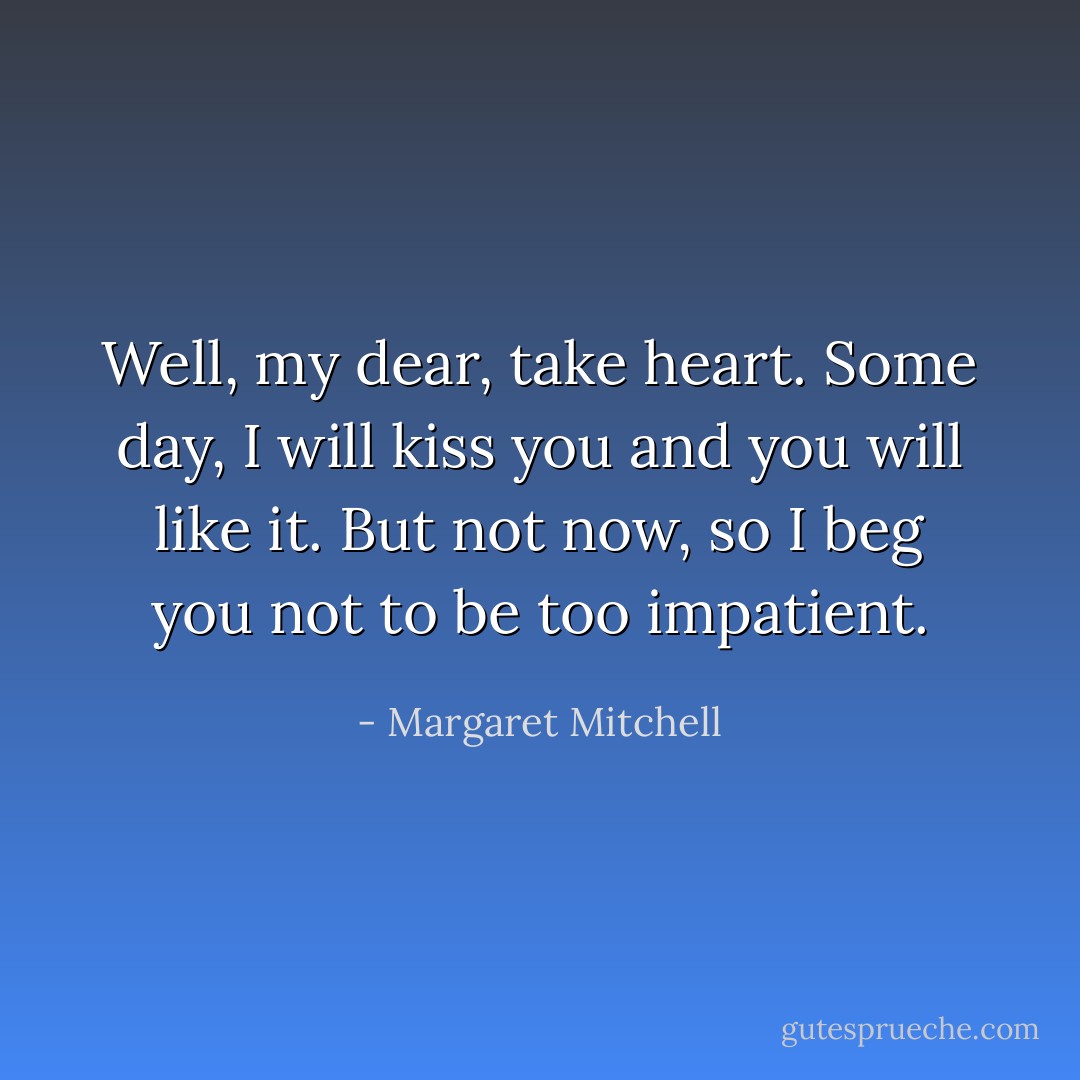 Well, my dear, take heart. Some day, I will kiss you and you will like it. But not now, so I beg you not to be too impatient. - Margaret Mitchell