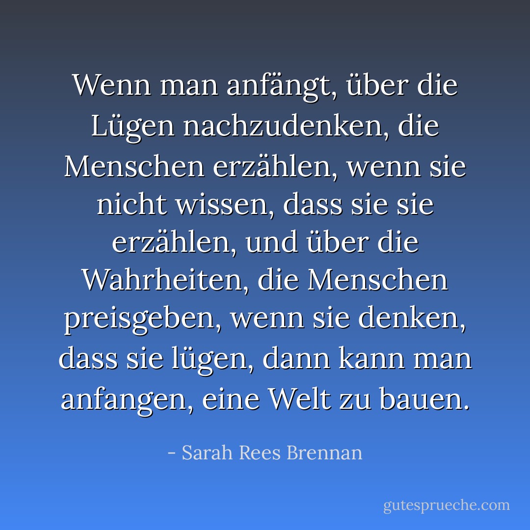 Wenn man anfängt, über die Lügen nachzudenken, die Menschen erzählen, wenn sie nicht wissen, dass sie sie erzählen, und über die Wahrheiten, die Menschen preisgeben, wenn sie denken, dass sie lügen, dann kann man anfangen, eine Welt zu bauen. - Sarah Rees Brennan<