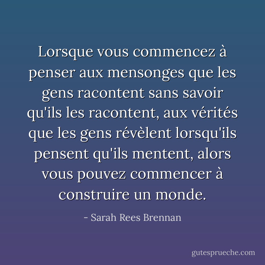 Lorsque vous commencez à penser aux mensonges que les gens racontent sans savoir qu'ils les racontent, aux vérités que les gens révèlent lorsqu'ils pensent qu'ils mentent, alors vous pouvez commencer à construire un monde. - Sarah Rees Brennan