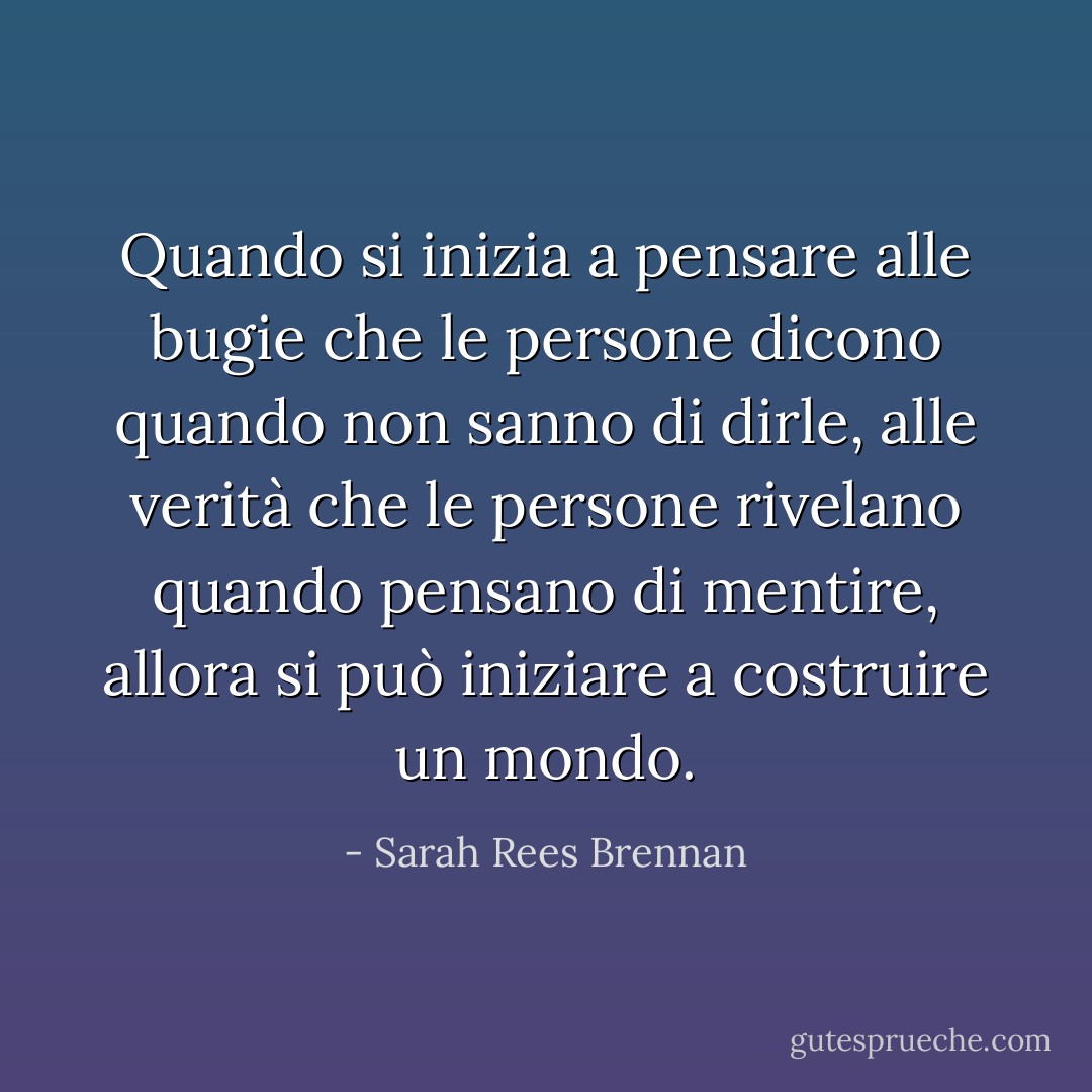Quando si inizia a pensare alle bugie che le persone dicono quando non sanno di dirle, alle verità che le persone rivelano quando pensano di mentire, allora si può iniziare a costruire un mondo. - Sarah Rees Brennan