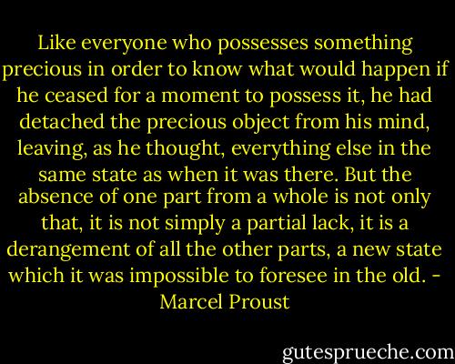Like everyone who possesses something precious in order to know what would happen if he ceased for a moment to possess it, he had detached the precious object from his mind, leaving, as he thought, everything else in the same state as when it was there. But the absence of one part from a whole is not only that, it is not simply a partial lack, it is a derangement of all the other parts, a new state which it was impossible to foresee in the old. - Marcel Proust