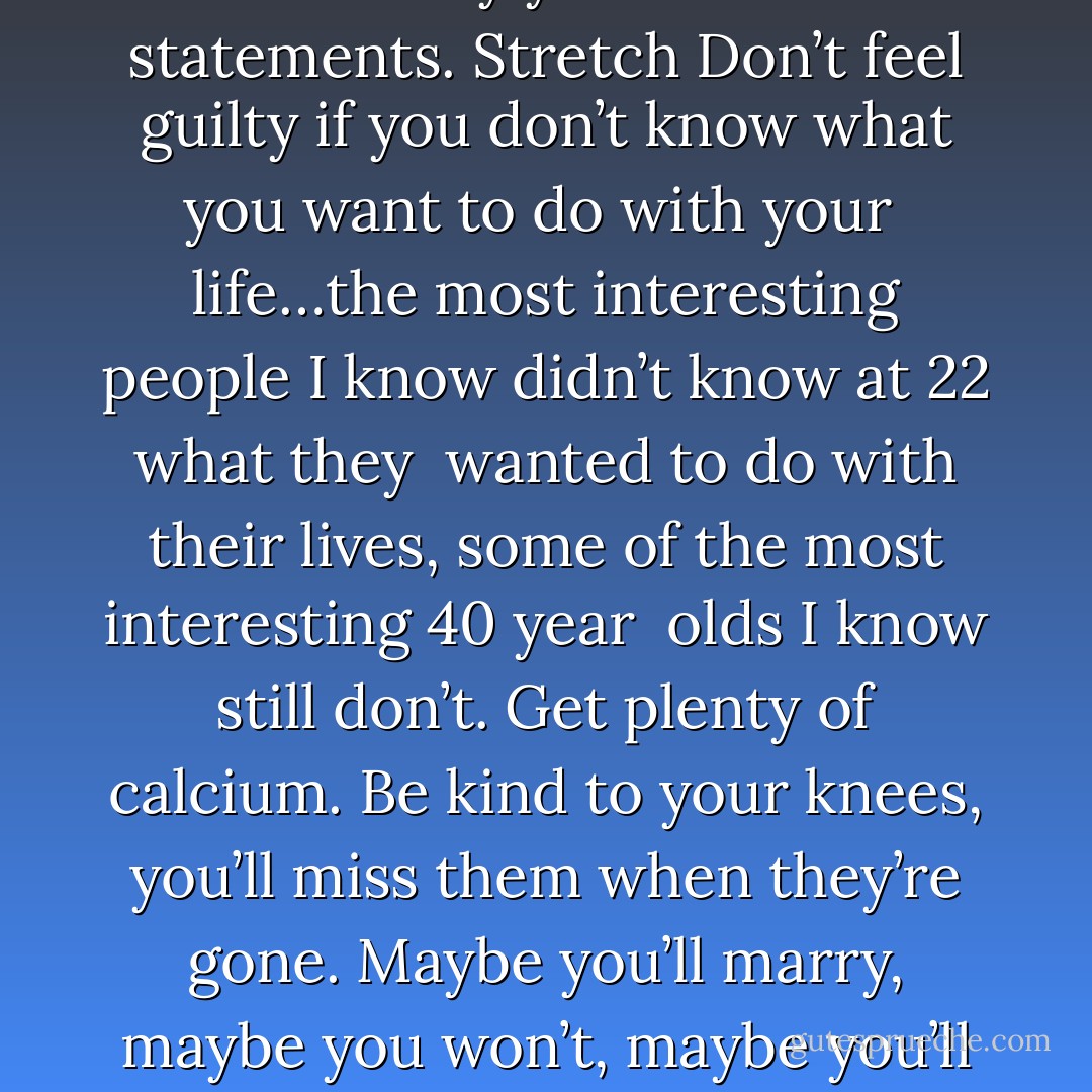 Enjoy the power and beauty of your youth; oh nevermind; you will not <br />understand the power and beauty of your youth until they have faded. <br />But trust me, in 20 years you’ll look back at photos of yourself and <br />recall in a way you can’t grasp now how much possibility lay before <br />you and how fabulous you really looked….You’re not as fat as you <br />imagine. Don’t worry about the future; or worry, but know that worrying is as <br />effective as trying to solve an algebra equation by chewing <br />bubblegum. The real troubles in your life are apt to be things that <br />never crossed your worried mind; the kind that blindside you at 4pm <br />on some idle Tuesday. Do one thing everyday that scares you Sing Don’t be reckless with other people’s hearts, don’t put up with <br />people who are reckless with yours. Floss Don’t waste your time on jealousy; sometimes you’re ahead, sometimes <br />you’re behind…the race is long, and in the end, it’s only with <br />yourself. Remember the compliments you receive, forget the insults; if you <br />succeed in doing this, tell me how. Keep your old love letters, throw away your old bank statements. Stretch Don’t feel guilty if you don’t know what you want to do with your <br />life…the most interesting people I know didn’t know at 22 what they <br />wanted to do with their lives, some of the most interesting 40 year <br />olds I know still don’t. Get plenty of calcium. Be kind to your knees, you’ll miss them when they’re gone. Maybe you’ll marry, maybe you won’t, maybe you’ll have children,maybe <br />you won’t, maybe you’ll divorce at 40, maybe you’ll dance the funky <br />chicken on your 75th wedding anniversary…what ever you do, don’t <br />congratulate yourself too much or berate yourself either – your <br />choices are half chance, so are everybody else’s. Enjoy your body, <br />use it every way you can…don’t be afraid of it, or what other people <br />think of it, it’s the greatest instrument you’ll ever <br />own.. Dance…even if you have nowhere to do it but in your own living room. Read the directions, even if you don’t follow them. Do NOT read beauty magazines, they will only make you feel ugly. Get to know your parents, you never know when they’ll be gone for <br />good. Be nice to your siblings; they are the best link to your past and the <br />people most likely to stick with you in the future. Understand that friends come and go,but for the precious few you <br />should hold on. Work hard to bridge the gaps in geography and <br />lifestyle because the older you get, the more you need the people you <br />knew when you were young. - Mary Schmich