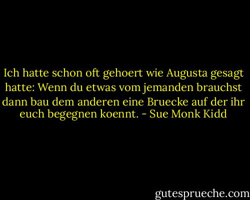 Ich hatte schon oft gehoert wie Augusta gesagt hatte: Wenn du etwas vom jemanden brauchst dann bau dem anderen eine Bruecke auf der ihr euch begegnen koennt. - Sue Monk Kidd