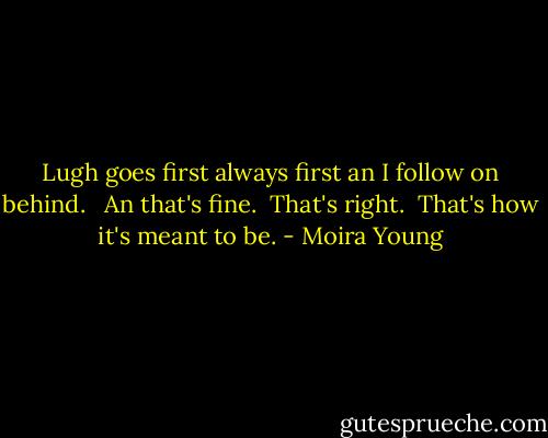 Lugh goes first always first an I follow on behind. <br /> An that's fine.<br /> That's right.<br /> That's how it's meant to be. - Moira Young