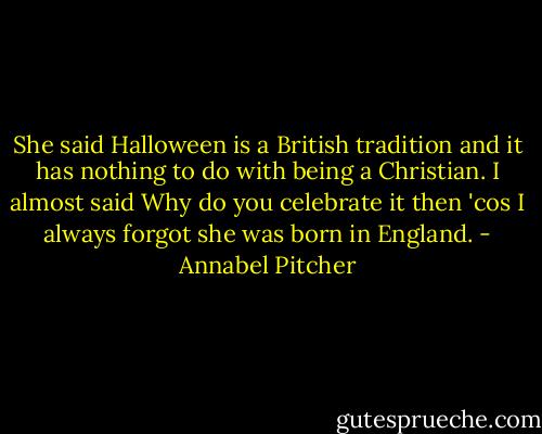 She said Halloween is a British tradition and it has nothing to do with being a Christian. I almost said Why do you celebrate it then 'cos I always forgot she was born in England. - Annabel Pitcher