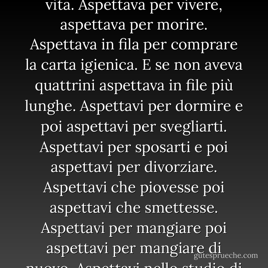 Lo strizzacervelli non sapeva che l'attesa è una di quelle cose che fa impazzire la gente? La gente aspettava per tutta la vita. Aspettava per vivere, aspettava per morire. Aspettava in fila per comprare la carta igienica. E se non aveva quattrini aspettava in file più lunghe. Aspettavi per dormire e poi aspettavi per svegliarti. Aspettavi per sposarti e poi aspettavi per divorziare. Aspettavi che piovesse poi aspettavi che smettesse. Aspettavi per mangiare poi aspettavi per mangiare di nuovo. Aspettavi nello studio di uno strizzacervelli con una masnada di psicopatici e ti chiedevi se lo fossi anche tu. - Charles Bukowski