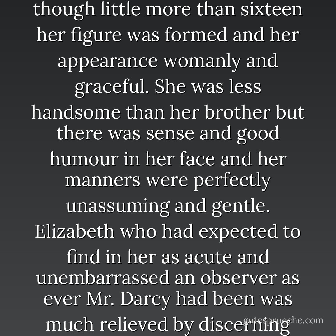 Miss Darcy was tall and on a larger scale than Elizabeth and though little more than sixteen her figure was formed and her appearance womanly and graceful. She was less handsome than her brother but there was sense and good humour in her face and her manners were perfectly unassuming and gentle. Elizabeth who had expected to find in her as acute and unembarrassed an observer as ever Mr. Darcy had been was much relieved by discerning such different feelings. - Jane Austen