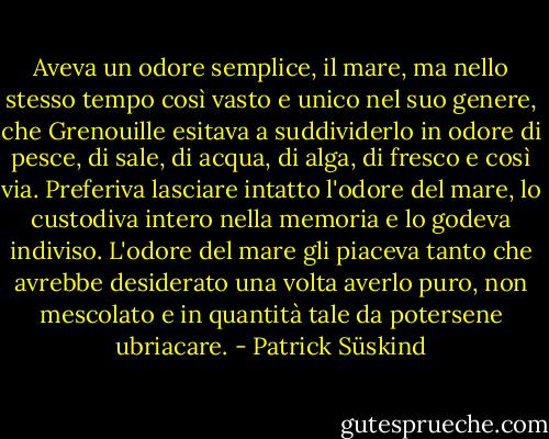 Aveva un odore semplice, il mare, ma nello stesso tempo così vasto e unico nel suo genere, che Grenouille esitava a suddividerlo in odore di pesce, di sale, di acqua, di alga, di fresco e così via. Preferiva lasciare intatto l'odore del mare, lo custodiva intero nella memoria e lo godeva indiviso. L'odore del mare gli piaceva tanto che avrebbe desiderato una volta averlo puro, non mescolato e in quantità tale da potersene ubriacare. - Patrick Süskind