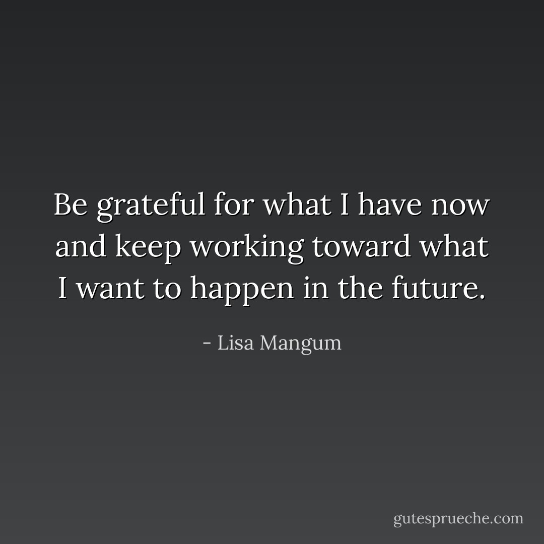 Be grateful for what I have now and keep working toward what I want to happen in the future. - Lisa Mangum