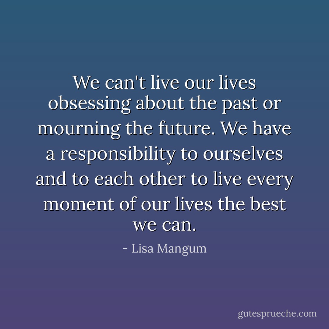 We can't live our lives obsessing about the past or mourning the future. We have a responsibility to ourselves and to each other to live every moment of our lives the best we can. - Lisa Mangum