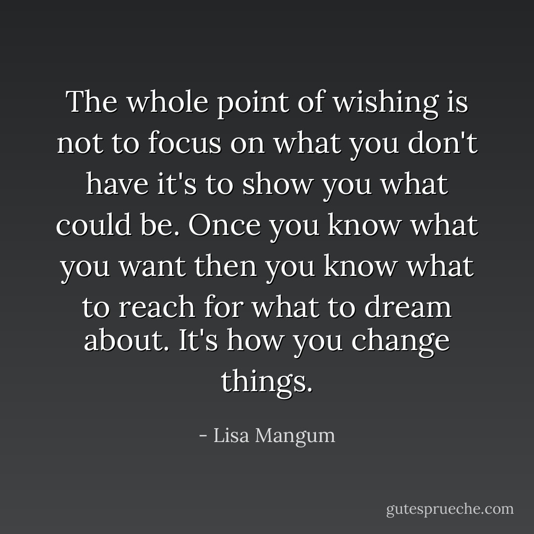 The whole point of wishing is not to focus on what you don't have it's to show you what could be. Once you know what you want then you know what to reach for what to dream about. It's how you change things. - Lisa Mangum