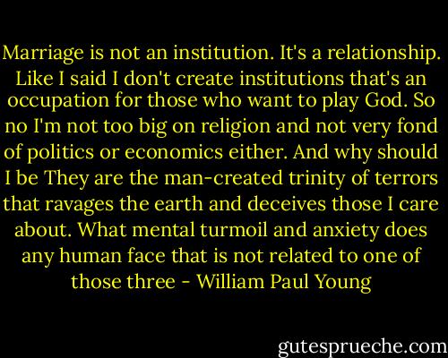 Marriage is not an institution. It's a relationship. Like I said I don't create institutions that's an occupation for those who want to play God. So no I'm not too big on religion and not very fond of politics or economics either. And why should I be They are the man-created trinity of terrors that ravages the earth and deceives those I care about. What mental turmoil and anxiety does any human face that is not related to one of those three - William Paul Young