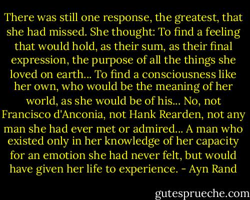There was still one response, the greatest, that she had missed. She thought: To find a feeling that would hold, as their sum, as their final expression, the purpose of all the things she loved on earth... To find a consciousness like her own, who would be the meaning of her world, as she would be of his... No, not Francisco d'Anconia, not Hank Rearden, not any man she had ever met or admired... A man who existed only in her knowledge of her capacity for an emotion she had never felt, but would have given her life to experience. - Ayn Rand