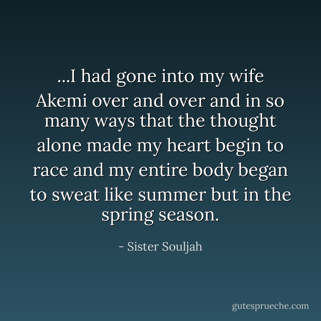 ...I had gone into my wife Akemi over and over and in so many ways that the thought alone made my heart begin to race and my entire body began to sweat like summer but in the spring season. - Sister Souljah