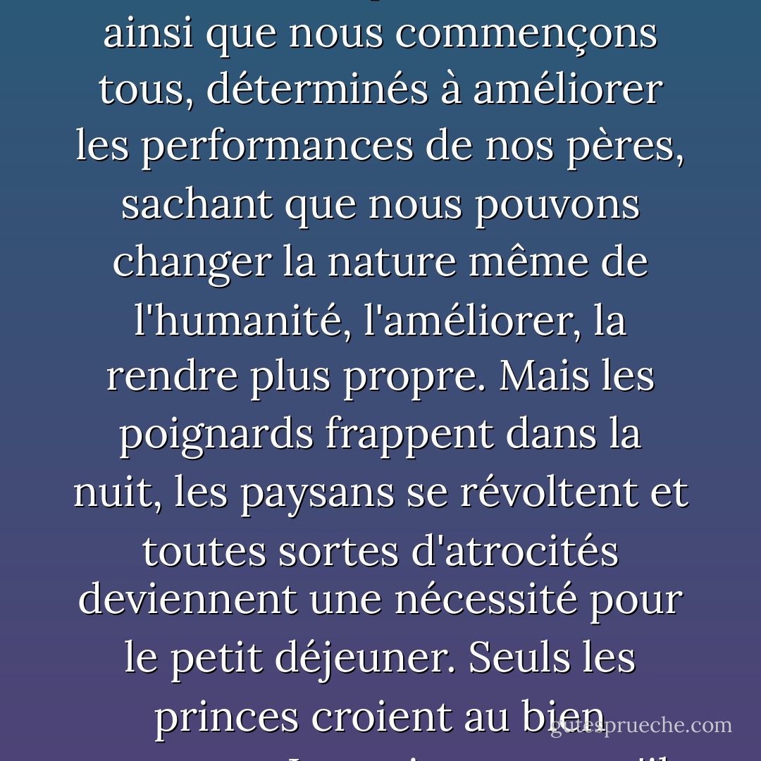 ... Je n'ai pas cherché à être aimé et juste, seulement fort."<br /><br />"Un roi peut être meilleur que cela", insista le prince.<br /><br />"Et c'est ainsi que nous commençons tous, déterminés à améliorer les performances de nos pères, sachant que nous pouvons changer la nature même de l'humanité, l'améliorer, la rendre plus propre. Mais les poignards frappent dans la nuit, les paysans se révoltent et toutes sortes d'atrocités deviennent une nécessité pour le petit déjeuner. Seuls les princes croient au bien commun. Les rois savent qu'il n'y a qu'un règne, et que tout peut être commis en son nom... - Catherynne M. Valente