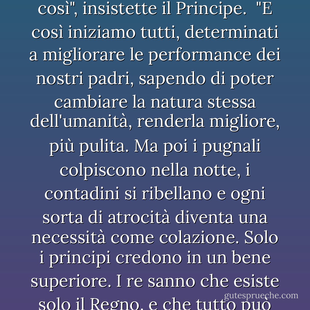 ... Non ho deciso di essere amato e giusto, ma solo forte."<br /><br />"Un Re può essere migliore di così", insistette il Principe.<br /><br />"E così iniziamo tutti, determinati a migliorare le performance dei nostri padri, sapendo di poter cambiare la natura stessa dell'umanità, renderla migliore, più pulita. Ma poi i pugnali colpiscono nella notte, i contadini si ribellano e ogni sorta di atrocità diventa una necessità come colazione. Solo i principi credono in un bene superiore. I re sanno che esiste solo il Regno, e che tutto può essere commesso nel suo sacro nome... - Catherynne M. Valente