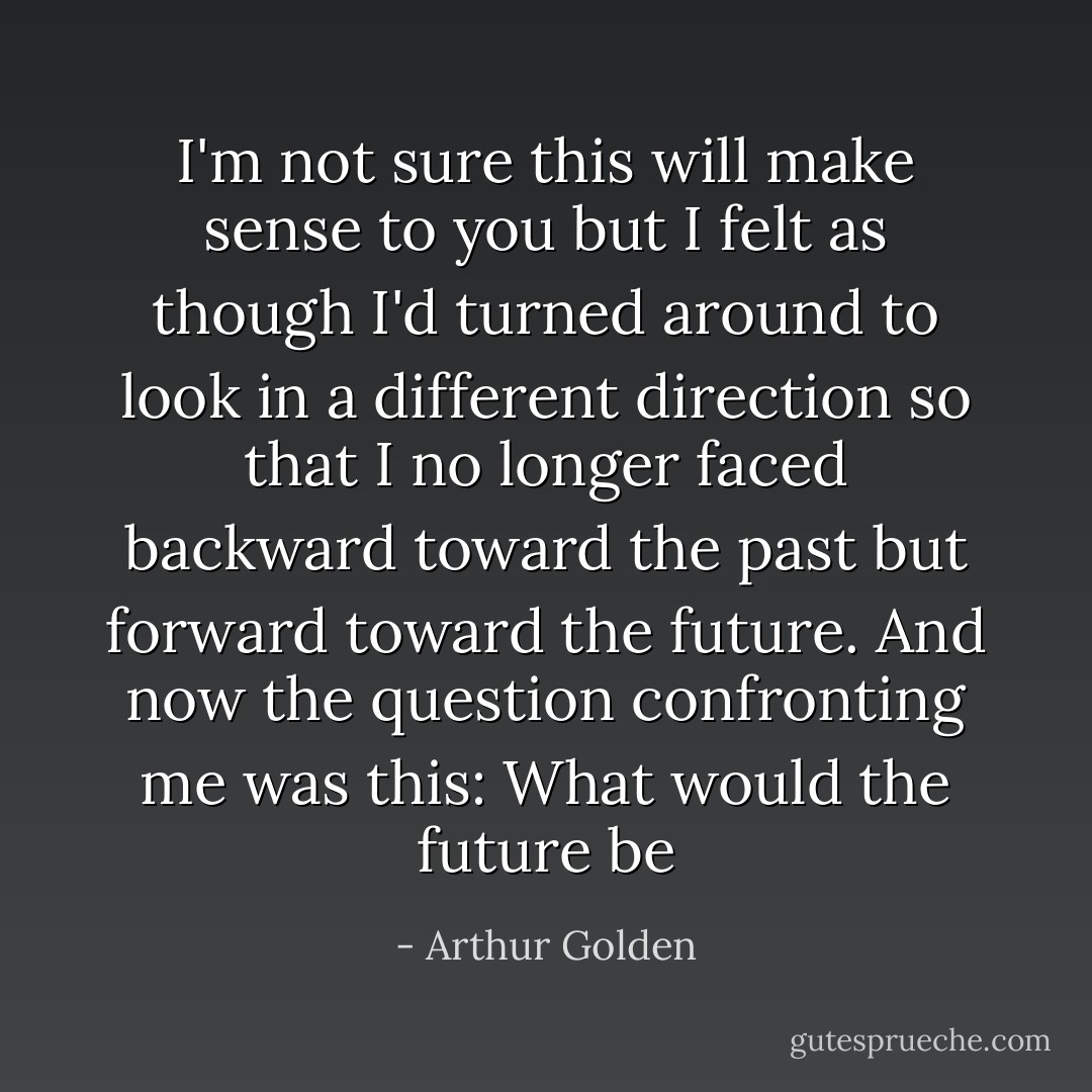 I'm not sure this will make sense to you but I felt as though I'd turned around to look in a different direction so that I no longer faced backward toward the past but forward toward the future. And now the question confronting me was this: What would the future be - Arthur Golden