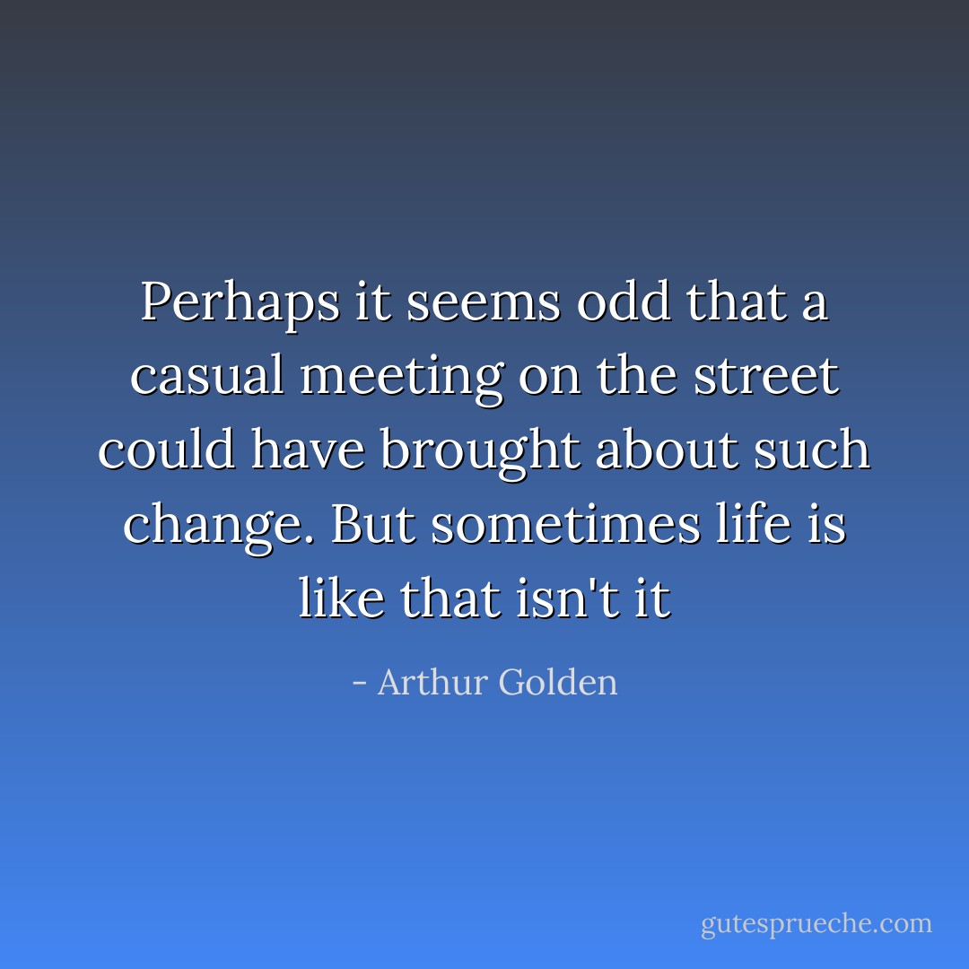 Perhaps it seems odd that a casual meeting on the street could have brought about such change. But sometimes life is like that isn't it - Arthur Golden