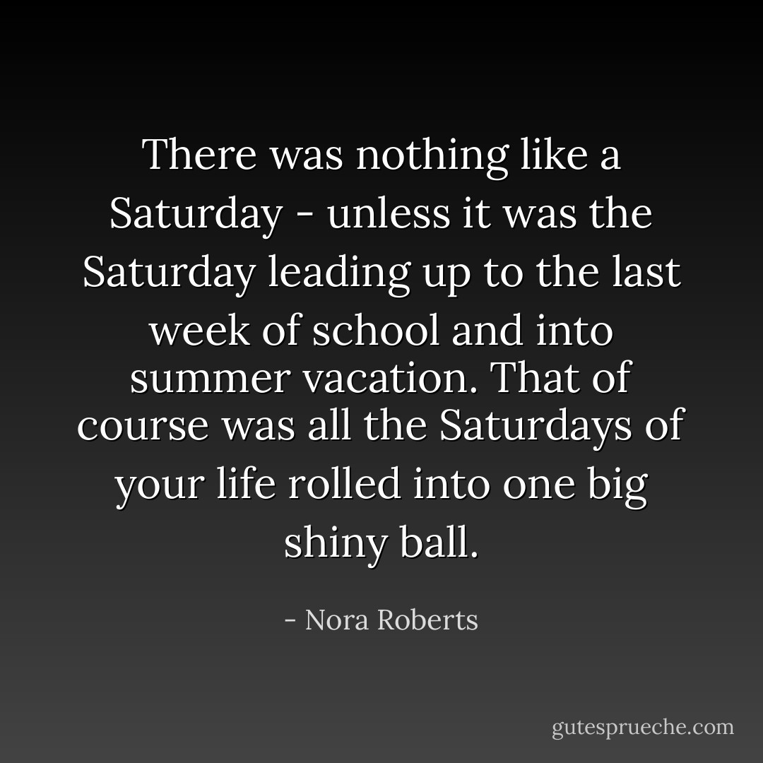 There was nothing like a Saturday - unless it was the Saturday leading up to the last week of school and into summer vacation. That of course was all the Saturdays of your life rolled into one big shiny ball. - Nora Roberts