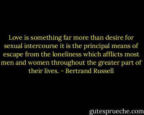 Love is something far more than desire for sexual intercourse it is the principal means of escape from the loneliness which afflicts most men and women throughout the greater part of their lives. - Bertrand Russell