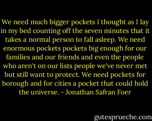 We need much bigger pockets I thought as I lay in my bed counting off the seven minutes that it takes a normal person to fall asleep. We need enormous pockets pockets big enough for our families and our friends and even the people who aren't on our lists people we've never met but still want to protect. We need pockets for borough and for cities a pocket that could hold the universe. - Jonathan Safran Foer
