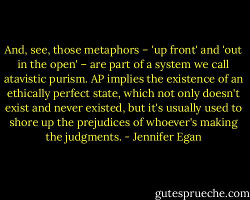 And, see, those metaphors – 'up front' and 'out in the open' – are part of a system we call atavistic purism. AP implies the existence of an ethically perfect state, which not only doesn't exist and never existed, but it's usually used to shore up the prejudices of whoever's making the judgments. - Jennifer Egan