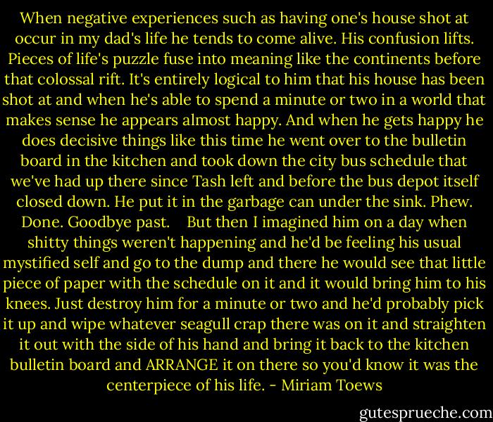 When negative experiences such as having one's house shot at occur in my dad's life he tends to come alive. His confusion lifts. Pieces of life's puzzle fuse into meaning like the continents before that colossal rift. It's entirely logical to him that his house has been shot at and when he's able to spend a minute or two in a world that makes sense he appears almost happy. And when he gets happy he does decisive things like this time he went over to the bulletin board in the kitchen and took down the city bus schedule that we've had up there since Tash left and before the bus depot itself closed down. He put it in the garbage can under the sink. Phew. Done. Goodbye past. <br /><br /><br />But then I imagined him on a day when shitty things weren't happening and he'd be feeling his usual mystified self and go to the dump and there he would see that little piece of paper with the schedule on it and it would bring him to his knees. Just destroy him for a minute or two and he'd probably pick it up and wipe whatever seagull crap there was on it and straighten it out with the side of his hand and bring it back to the kitchen bulletin board and ARRANGE it on there so you'd know it was the centerpiece of his life. - Miriam Toews