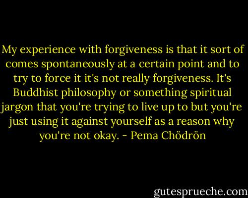 My experience with forgiveness is that it sort of comes spontaneously at a certain point and to try to force it it's not really forgiveness. It's Buddhist philosophy or something spiritual jargon that you're trying to live up to but you're just using it against yourself as a reason why you're not okay. - Pema Chödrön